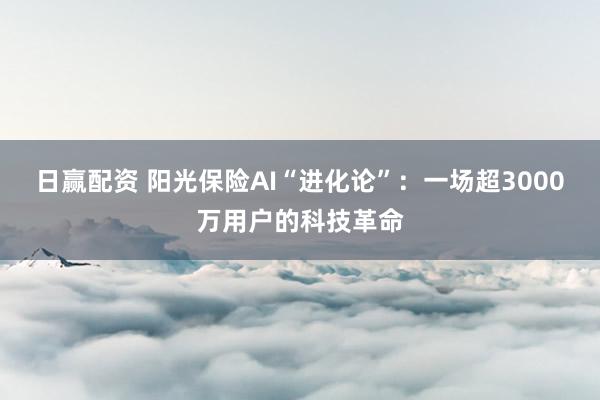 日赢配资 阳光保险AI“进化论”：一场超3000万用户的科技革命