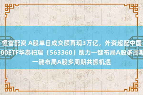 恒富配资 A股单日成交额再现3万亿，外资超配中国资产！A500ETF华泰柏瑞（563360）助力一键布局A股多周期共振机遇