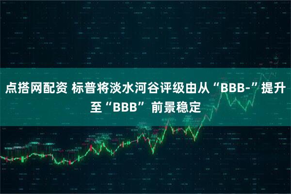 点搭网配资 标普将淡水河谷评级由从“BBB-”提升至“BBB” 前景稳定