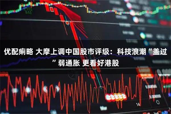优配痢略 大摩上调中国股市评级：科技浪潮“盖过”弱通胀 更看好港股