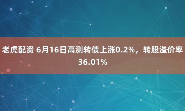 老虎配资 6月16日高测转债上涨0.2%，转股溢价率36.01%