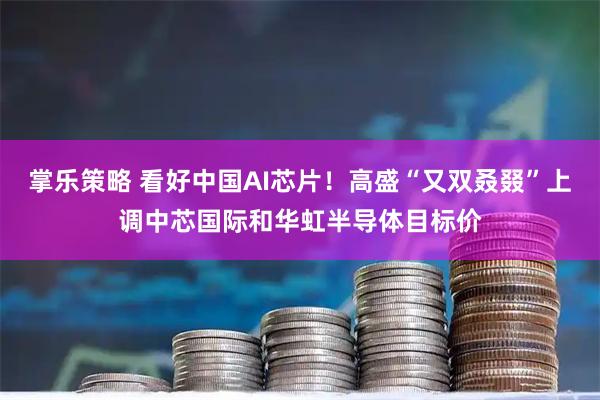 掌乐策略 看好中国AI芯片！高盛“又双叒叕”上调中芯国际和华虹半导体目标价