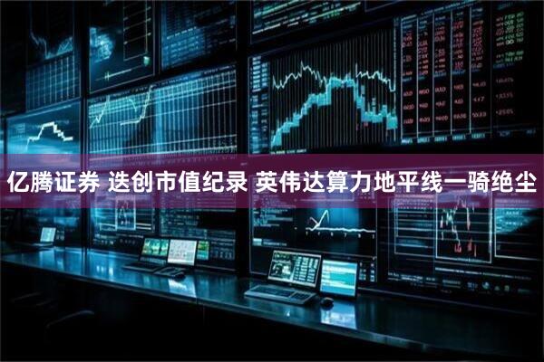 亿腾证券 迭创市值纪录 英伟达算力地平线一骑绝尘