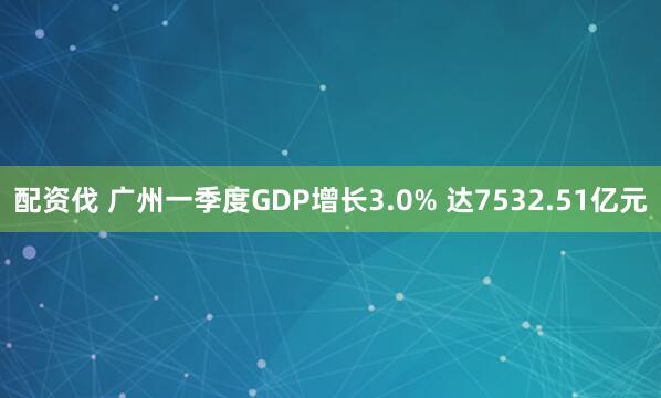 配资伐 广州一季度GDP增长3.0% 达7532.51亿元