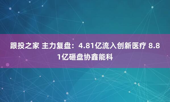 跟投之家 主力复盘：4.81亿流入创新医疗 8.81亿砸盘协鑫能科