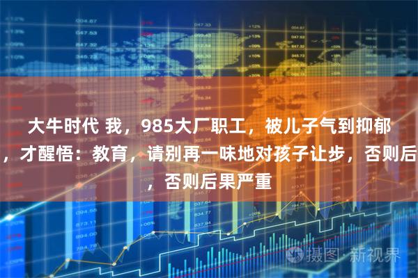 大牛时代 我，985大厂职工，被儿子气到抑郁住院后，才醒悟：教育，请别再一味地对孩子让步，否则后果严重