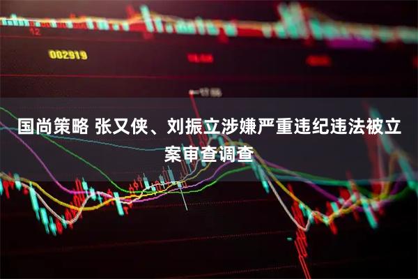 国尚策略 张又侠、刘振立涉嫌严重违纪违法被立案审查调查