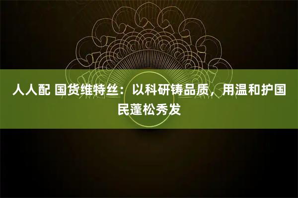 人人配 国货维特丝：以科研铸品质，用温和护国民蓬松秀发