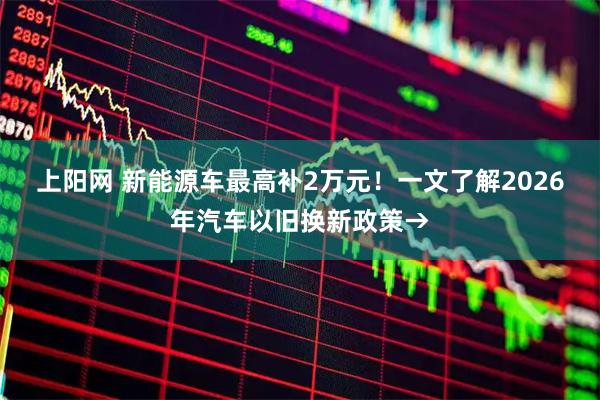 上阳网 新能源车最高补2万元！一文了解2026年汽车以旧换新政策→