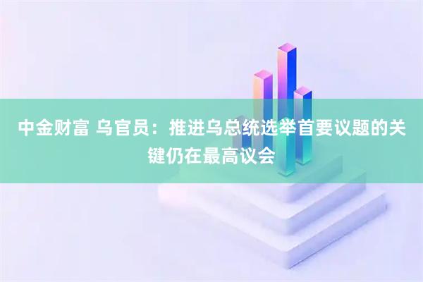 中金财富 乌官员：推进乌总统选举首要议题的关键仍在最高议会