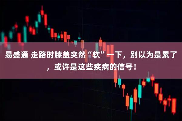 易盛通 走路时膝盖突然“软”一下，别以为是累了，或许是这些疾病的信号！